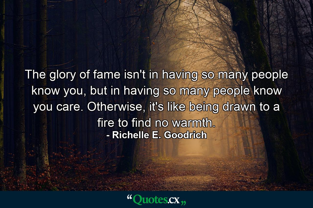 The glory of fame isn't in having so many people know you, but in having so many people know you care. Otherwise, it's like being drawn to a fire to find no warmth. - Quote by Richelle E. Goodrich