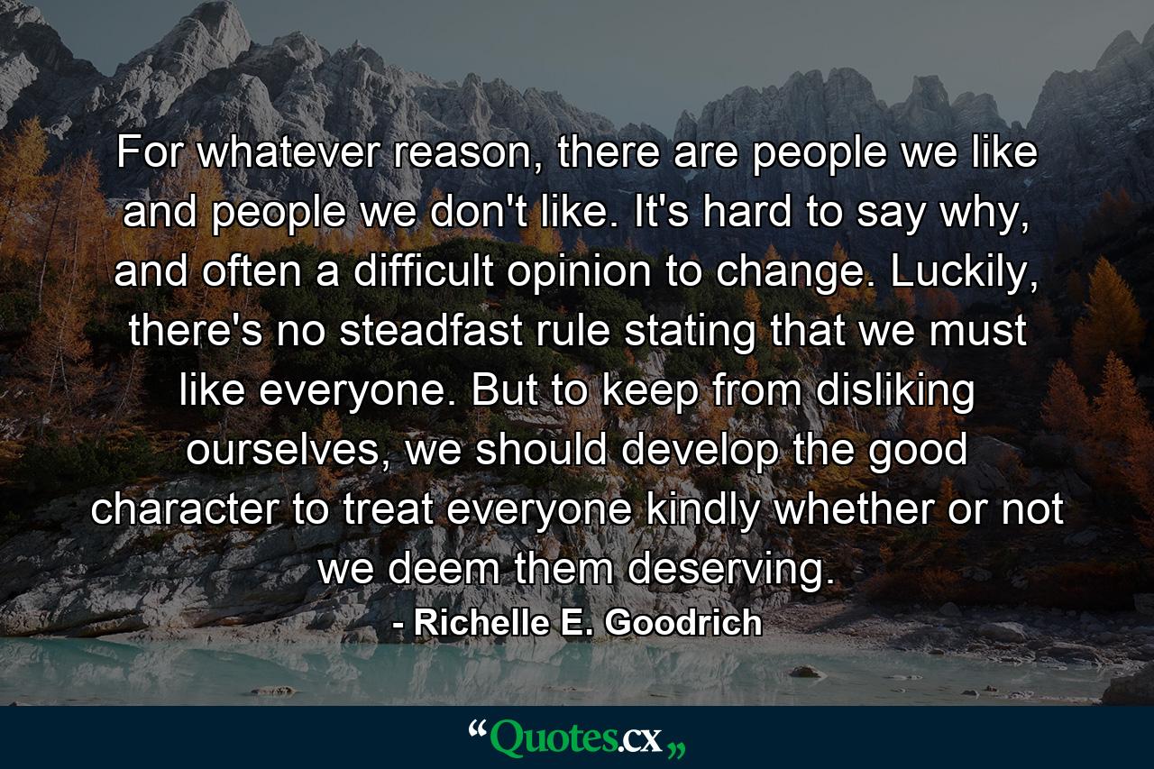 For whatever reason, there are people we like and people we don't like. It's hard to say why, and often a difficult opinion to change. Luckily, there's no steadfast rule stating that we must like everyone. But to keep from disliking ourselves, we should develop the good character to treat everyone kindly whether or not we deem them deserving. - Quote by Richelle E. Goodrich