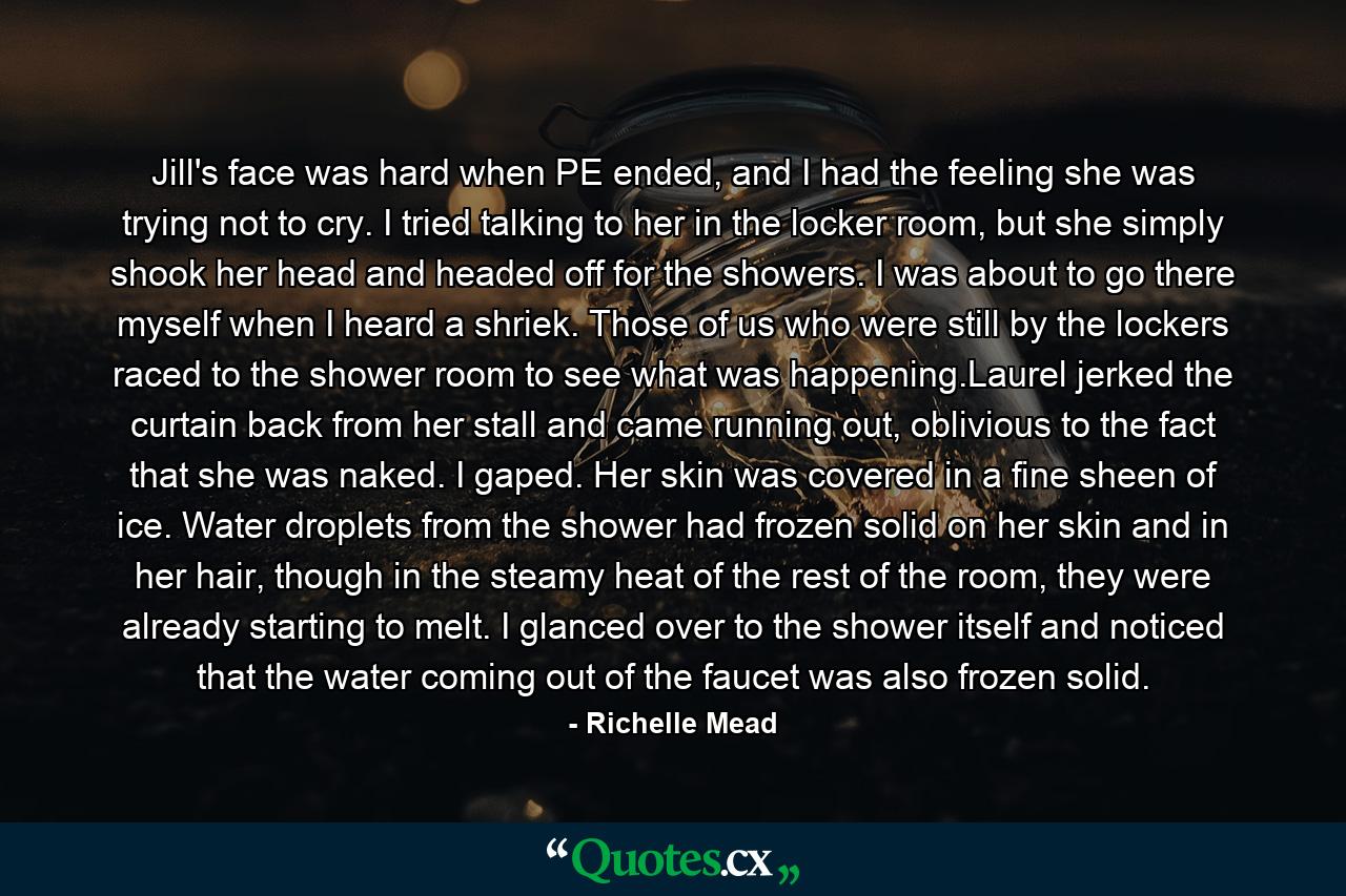 Jill's face was hard when PE ended, and I had the feeling she was trying not to cry. I tried talking to her in the locker room, but she simply shook her head and headed off for the showers. I was about to go there myself when I heard a shriek. Those of us who were still by the lockers raced to the shower room to see what was happening.Laurel jerked the curtain back from her stall and came running out, oblivious to the fact that she was naked. I gaped. Her skin was covered in a fine sheen of ice. Water droplets from the shower had frozen solid on her skin and in her hair, though in the steamy heat of the rest of the room, they were already starting to melt. I glanced over to the shower itself and noticed that the water coming out of the faucet was also frozen solid. - Quote by Richelle Mead