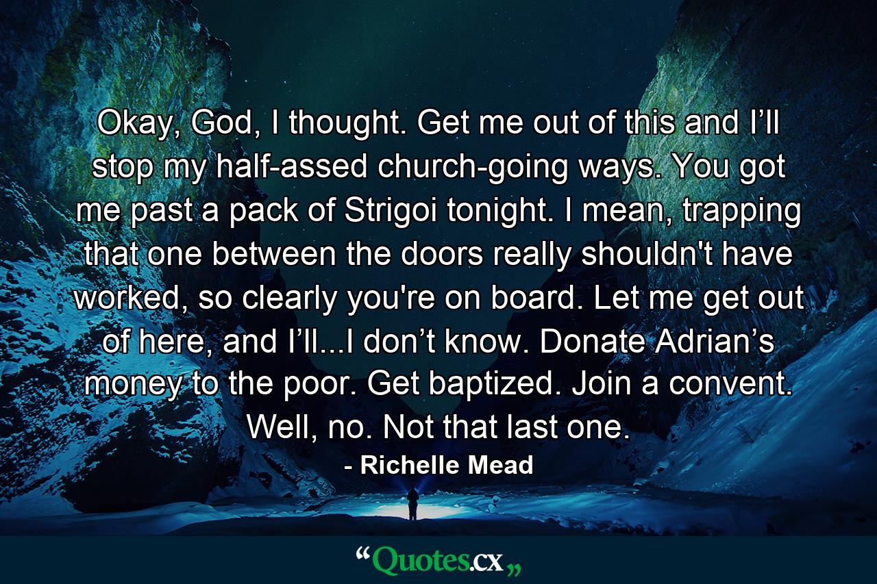 Okay, God, I thought. Get me out of this and I’ll stop my half-assed church-going ways. You got me past a pack of Strigoi tonight. I mean, trapping that one between the doors really shouldn't have worked, so clearly you're on board. Let me get out of here, and I’ll...I don’t know. Donate Adrian’s money to the poor. Get baptized. Join a convent. Well, no. Not that last one. - Quote by Richelle Mead