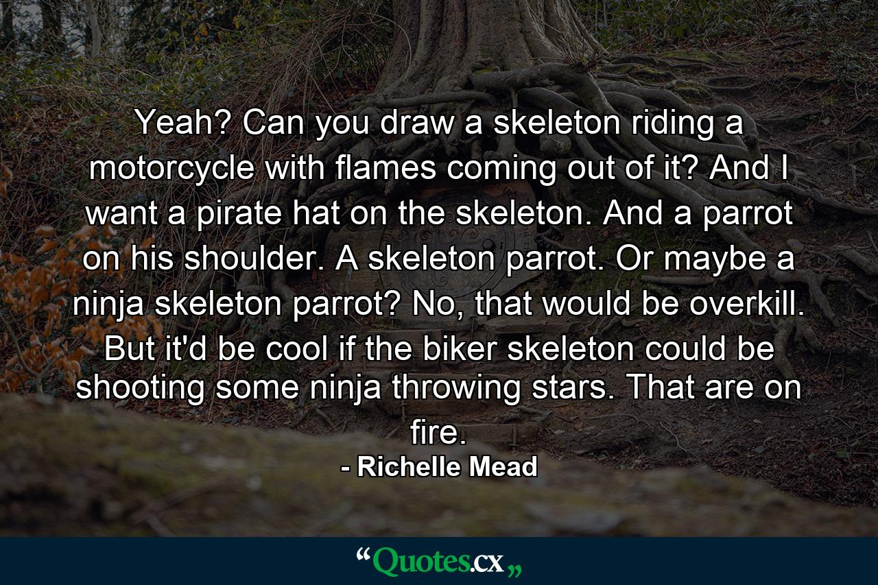 Yeah? Can you draw a skeleton riding a motorcycle with flames coming out of it? And I want a pirate hat on the skeleton. And a parrot on his shoulder. A skeleton parrot. Or maybe a ninja skeleton parrot? No, that would be overkill. But it'd be cool if the biker skeleton could be shooting some ninja throwing stars. That are on fire. - Quote by Richelle Mead