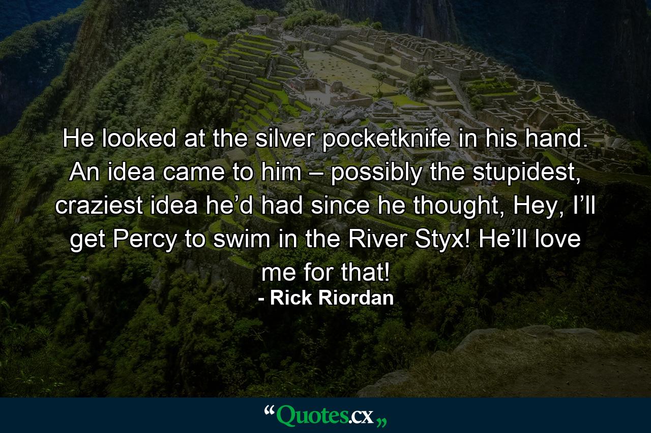 He looked at the silver pocketknife in his hand. An idea came to him – possibly the stupidest, craziest idea he’d had since he thought, Hey, I’ll get Percy to swim in the River Styx! He’ll love me for that! - Quote by Rick Riordan