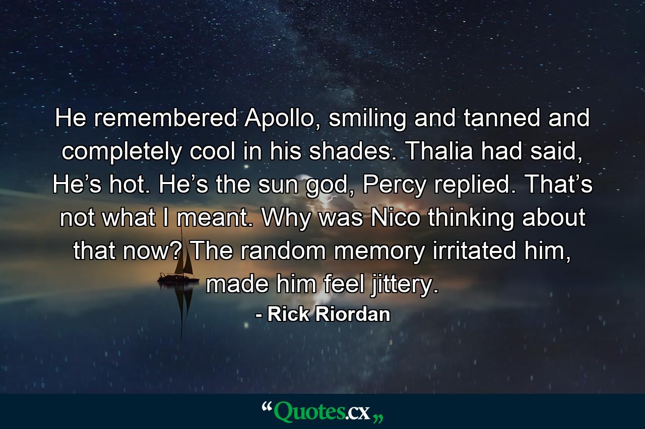 He remembered Apollo, smiling and tanned and completely cool in his shades. Thalia had said, He’s hot. He’s the sun god, Percy replied. That’s not what I meant. Why was Nico thinking about that now? The random memory irritated him, made him feel jittery. - Quote by Rick Riordan