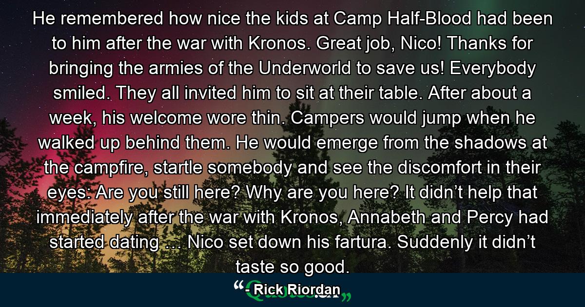 He remembered how nice the kids at Camp Half-Blood had been to him after the war with Kronos. Great job, Nico! Thanks for bringing the armies of the Underworld to save us! Everybody smiled. They all invited him to sit at their table. After about a week, his welcome wore thin. Campers would jump when he walked up behind them. He would emerge from the shadows at the campfire, startle somebody and see the discomfort in their eyes: Are you still here? Why are you here? It didn’t help that immediately after the war with Kronos, Annabeth and Percy had started dating … Nico set down his fartura. Suddenly it didn’t taste so good. - Quote by Rick Riordan