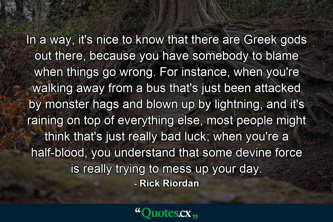 In a way, it's nice to know that there are Greek gods out there, because you have somebody to blame when things go wrong. For instance, when you're walking away from a bus that's just been attacked by monster hags and blown up by lightning, and it's raining on top of everything else, most people might think that's just really bad luck; when you're a half-blood, you understand that some devine force is really trying to mess up your day. - Quote by Rick Riordan