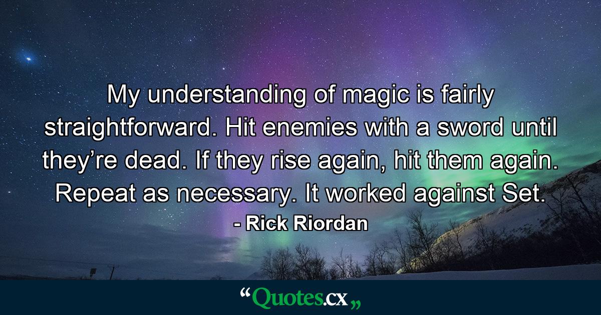 My understanding of magic is fairly straightforward. Hit enemies with a sword until they’re dead. If they rise again, hit them again. Repeat as necessary. It worked against Set. - Quote by Rick Riordan