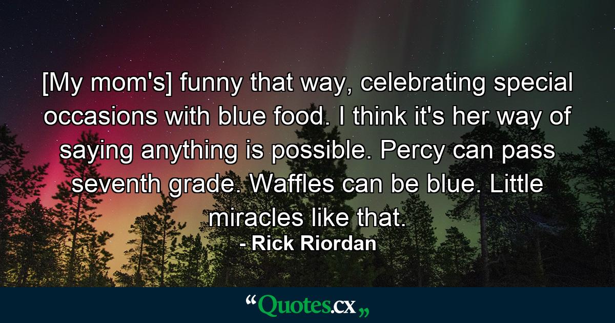 [My mom's] funny that way, celebrating special occasions with blue food. I think it's her way of saying anything is possible. Percy can pass seventh grade. Waffles can be blue. Little miracles like that. - Quote by Rick Riordan