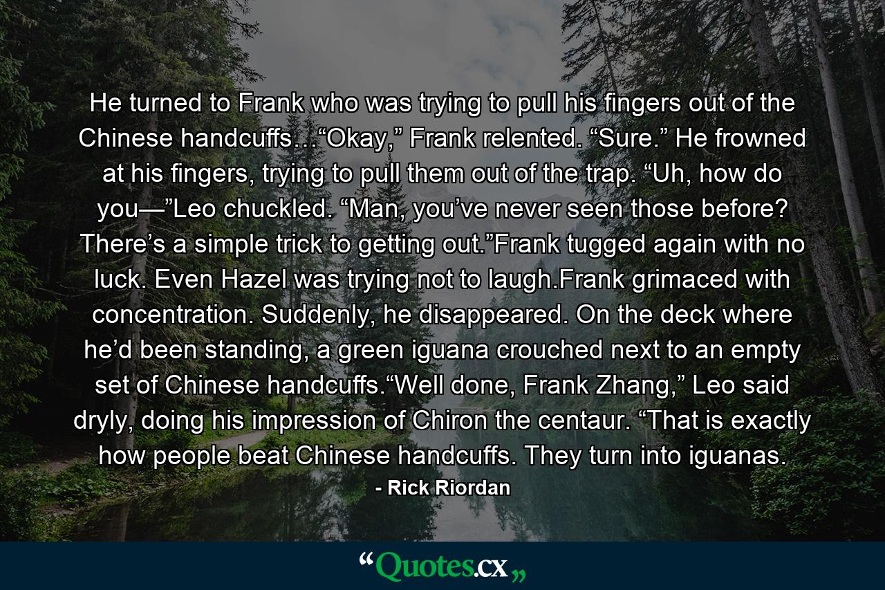 He turned to Frank who was trying to pull his fingers out of the Chinese handcuffs…“Okay,” Frank relented. “Sure.” He frowned at his fingers, trying to pull them out of the trap. “Uh, how do you—”Leo chuckled. “Man, you’ve never seen those before? There’s a simple trick to getting out.”Frank tugged again with no luck. Even Hazel was trying not to laugh.Frank grimaced with concentration. Suddenly, he disappeared. On the deck where he’d been standing, a green iguana crouched next to an empty set of Chinese handcuffs.“Well done, Frank Zhang,” Leo said dryly, doing his impression of Chiron the centaur. “That is exactly how people beat Chinese handcuffs. They turn into iguanas. - Quote by Rick Riordan