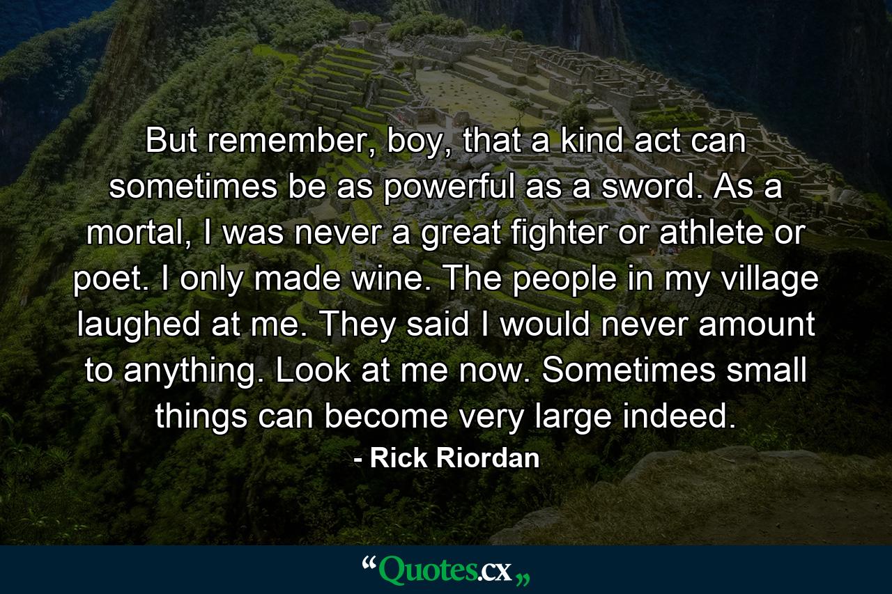 But remember, boy, that a kind act can sometimes be as powerful as a sword. As a mortal, I was never a great fighter or athlete or poet. I only made wine. The people in my village laughed at me. They said I would never amount to anything. Look at me now. Sometimes small things can become very large indeed. - Quote by Rick Riordan