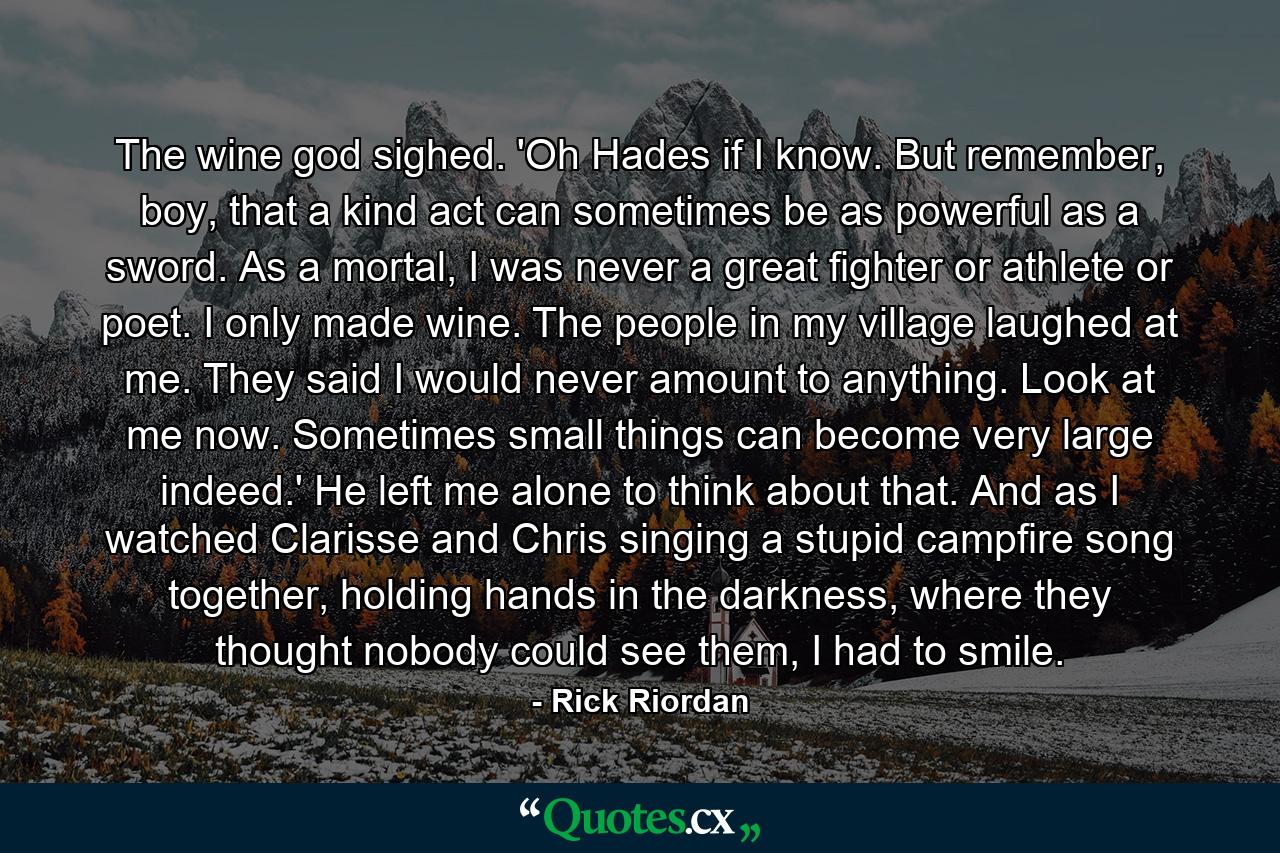 The wine god sighed. 'Oh Hades if I know. But remember, boy, that a kind act can sometimes be as powerful as a sword. As a mortal, I was never a great fighter or athlete or poet. I only made wine. The people in my village laughed at me. They said I would never amount to anything. Look at me now. Sometimes small things can become very large indeed.' He left me alone to think about that. And as I watched Clarisse and Chris singing a stupid campfire song together, holding hands in the darkness, where they thought nobody could see them, I had to smile. - Quote by Rick Riordan