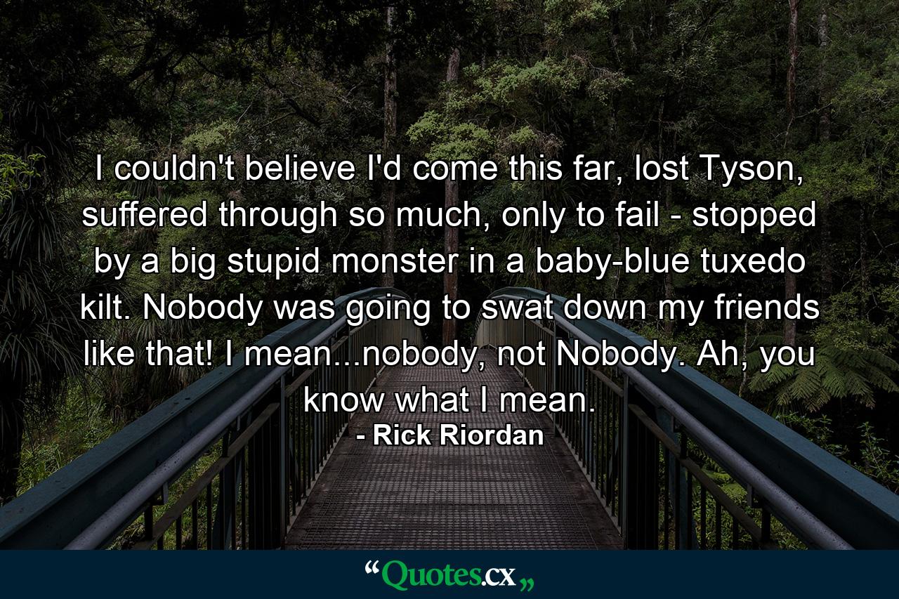 I couldn't believe I'd come this far, lost Tyson, suffered through so much, only to fail - stopped by a big stupid monster in a baby-blue tuxedo kilt. Nobody was going to swat down my friends like that! I mean...nobody, not Nobody. Ah, you know what I mean. - Quote by Rick Riordan