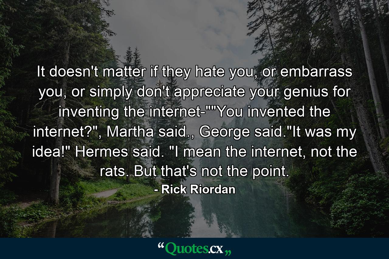 It doesn't matter if they hate you, or embarrass you, or simply don't appreciate your genius for inventing the internet-