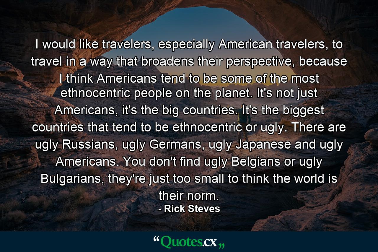 I would like travelers, especially American travelers, to travel in a way that broadens their perspective, because I think Americans tend to be some of the most ethnocentric people on the planet. It's not just Americans, it's the big countries. It's the biggest countries that tend to be ethnocentric or ugly. There are ugly Russians, ugly Germans, ugly Japanese and ugly Americans. You don't find ugly Belgians or ugly Bulgarians, they're just too small to think the world is their norm. - Quote by Rick Steves