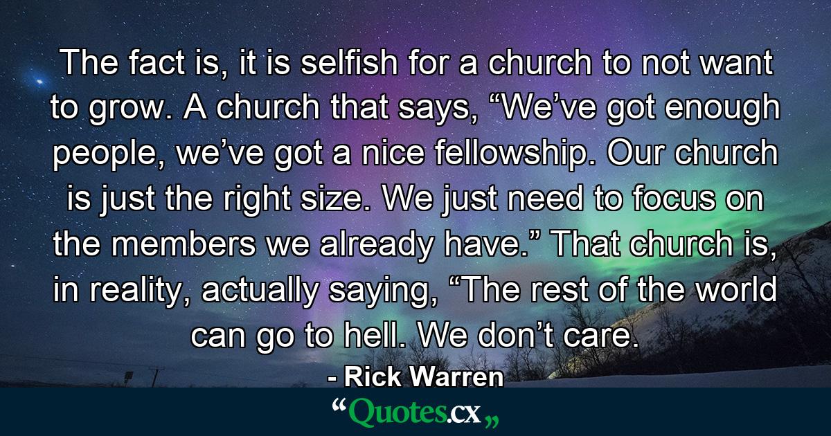 The fact is, it is selfish for a church to not want to grow. A church that says, “We’ve got enough people, we’ve got a nice fellowship. Our church is just the right size. We just need to focus on the members we already have.” That church is, in reality, actually saying, “The rest of the world can go to hell. We don’t care. - Quote by Rick Warren