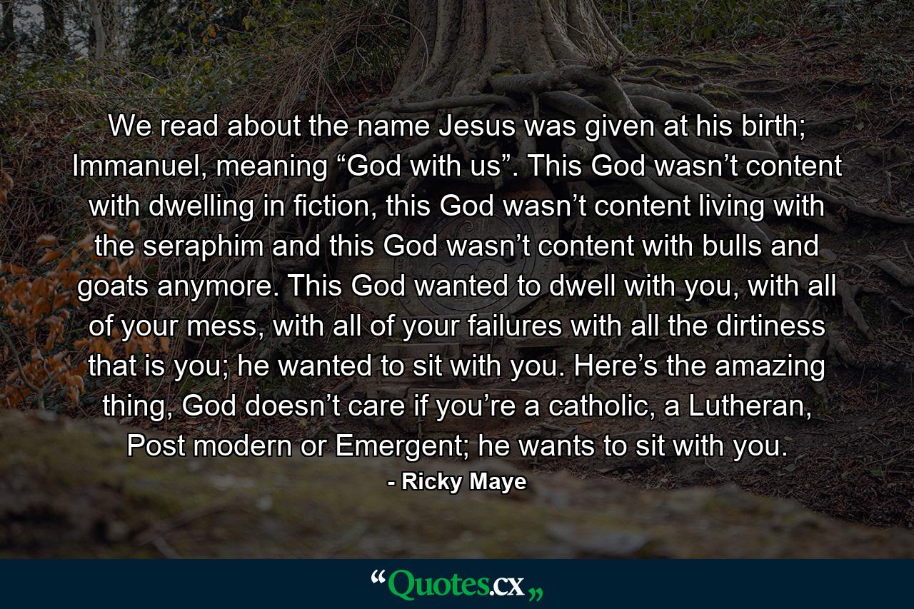 We read about the name Jesus was given at his birth; Immanuel, meaning “God with us”. This God wasn’t content with dwelling in fiction, this God wasn’t content living with the seraphim and this God wasn’t content with bulls and goats anymore. This God wanted to dwell with you, with all of your mess, with all of your failures with all the dirtiness that is you; he wanted to sit with you. Here’s the amazing thing, God doesn’t care if you’re a catholic, a Lutheran, Post modern or Emergent; he wants to sit with you. - Quote by Ricky Maye