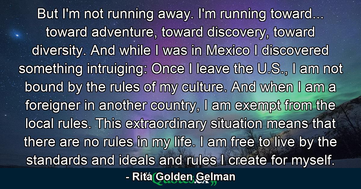 But I'm not running away. I'm running toward... toward adventure, toward discovery, toward diversity. And while I was in Mexico I discovered something intruiging: Once I leave the U.S., I am not bound by the rules of my culture. And when I am a foreigner in another country, I am exempt from the local rules. This extraordinary situation means that there are no rules in my life. I am free to live by the standards and ideals and rules I create for myself. - Quote by Rita Golden Gelman