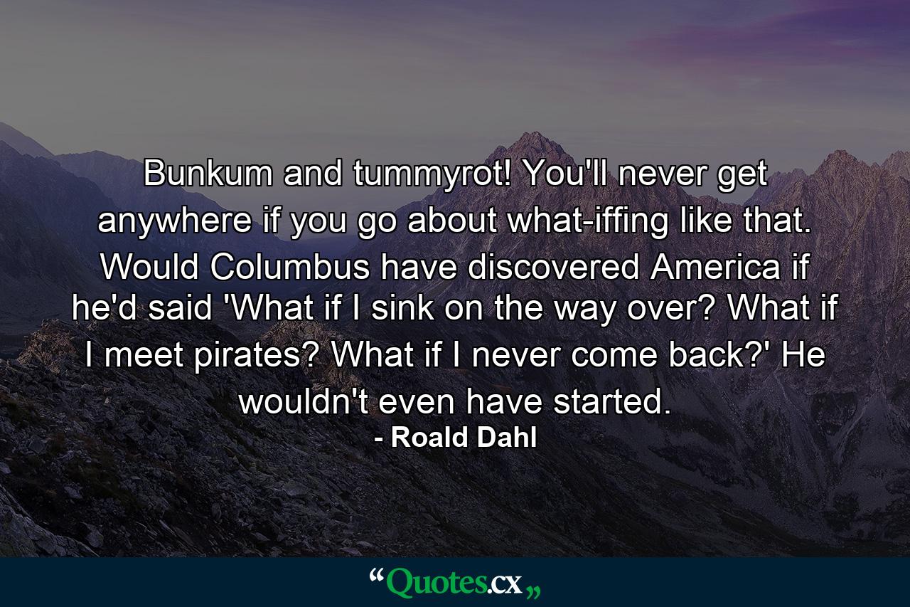 Bunkum and tummyrot! You'll never get anywhere if you go about what-iffing like that. Would Columbus have discovered America if he'd said 'What if I sink on the way over? What if I meet pirates? What if I never come back?' He wouldn't even have started. - Quote by Roald Dahl