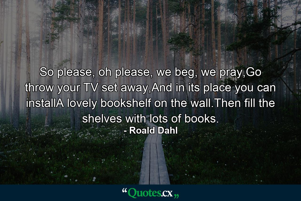 So please, oh please, we beg, we pray,Go throw your TV set away,And in its place you can installA lovely bookshelf on the wall.Then fill the shelves with lots of books. - Quote by Roald Dahl