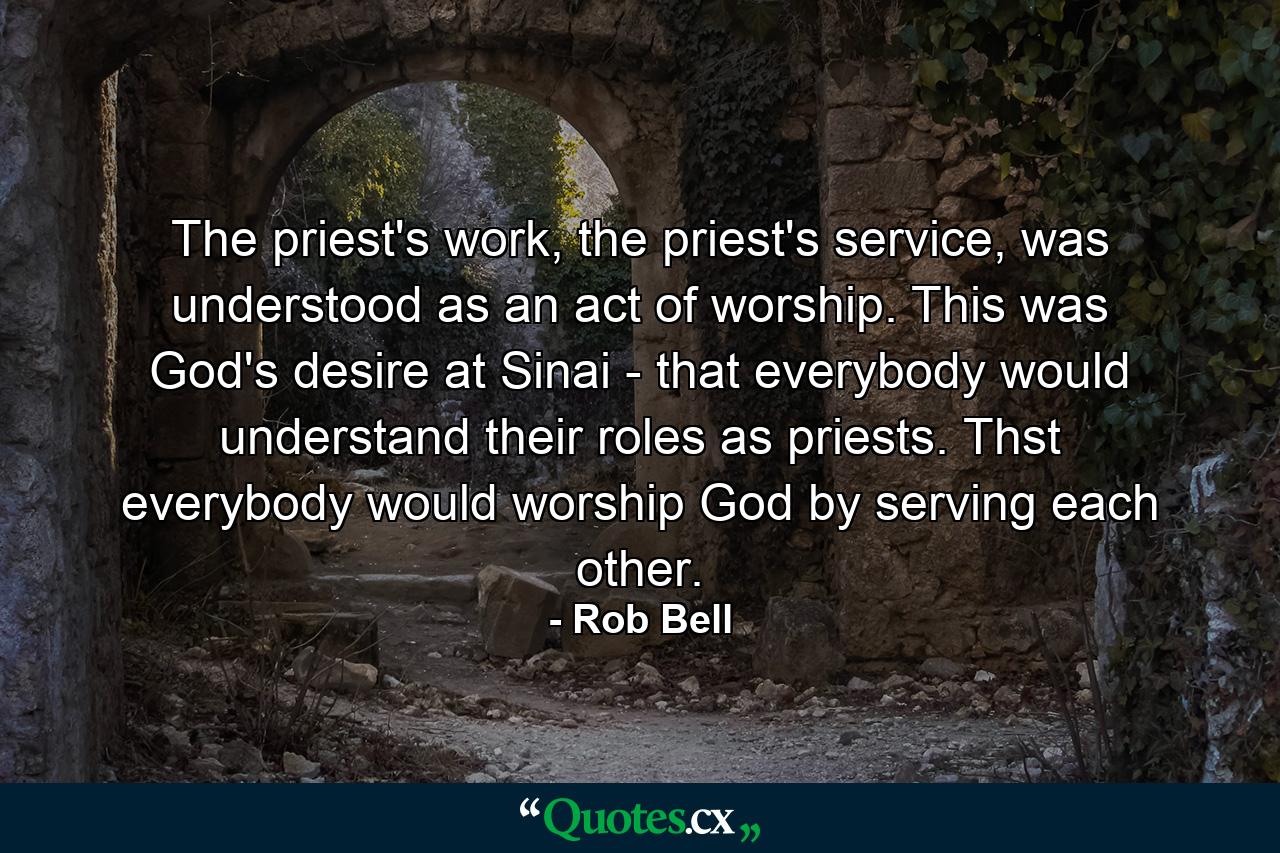 The priest's work, the priest's service, was understood as an act of worship. This was God's desire at Sinai - that everybody would understand their roles as priests. Thst everybody would worship God by serving each other. - Quote by Rob Bell