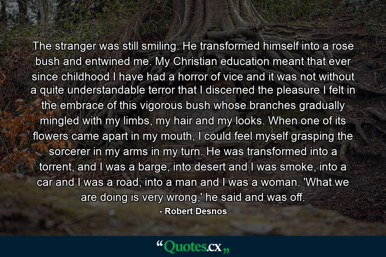 The stranger was still smiling. He transformed himself into a rose bush and entwined me. My Christian education meant that ever since childhood I have had a horror of vice and it was not without a quite understandable terror that I discerned the pleasure I felt in the embrace of this vigorous bush whose branches gradually mingled with my limbs, my hair and my looks. When one of its flowers came apart in my mouth, I could feel myself grasping the sorcerer in my arms in my turn. He was transformed into a torrent, and I was a barge, into desert and I was smoke, into a car and I was a road, into a man and I was a woman. 'What we are doing is very wrong,' he said and was off. - Quote by Robert Desnos