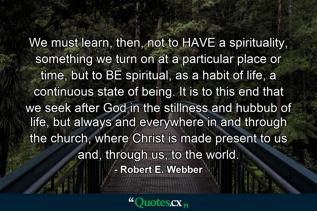 We must learn, then, not to HAVE a spirituality, something we turn on at a particular place or time, but to BE spiritual, as a habit of life, a continuous state of being. It is to this end that we seek after God in the stillness and hubbub of life, but always and everywhere in and through the church, where Christ is made present to us and, through us, to the world. - Quote by Robert E. Webber