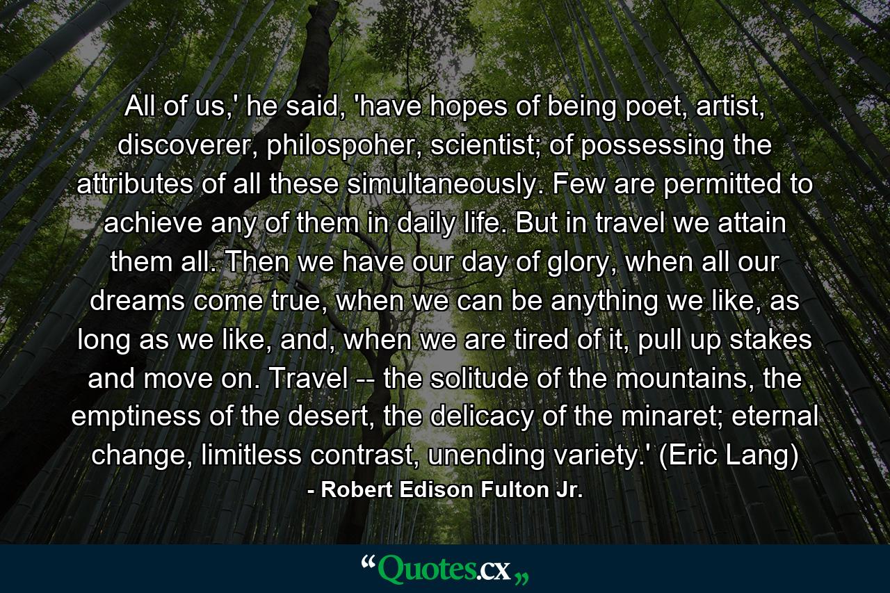 All of us,' he said, 'have hopes of being poet, artist, discoverer, philospoher, scientist; of possessing the attributes of all these simultaneously. Few are permitted to achieve any of them in daily life. But in travel we attain them all. Then we have our day of glory, when all our dreams come true, when we can be anything we like, as long as we like, and, when we are tired of it, pull up stakes and move on. Travel -- the solitude of the mountains, the emptiness of the desert, the delicacy of the minaret; eternal change, limitless contrast, unending variety.' (Eric Lang) - Quote by Robert Edison Fulton Jr.