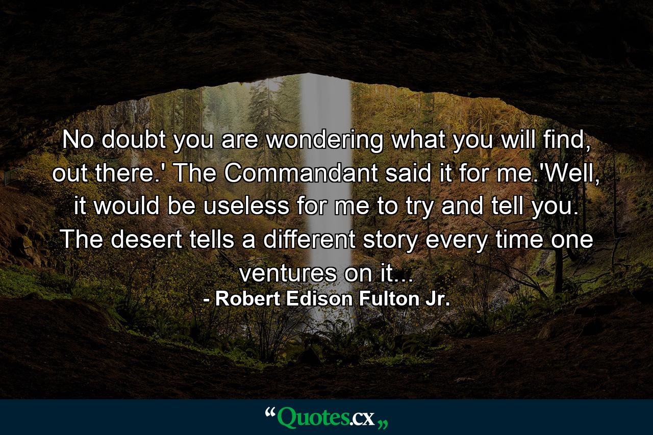 No doubt you are wondering what you will find, out there.' The Commandant said it for me.'Well, it would be useless for me to try and tell you. The desert tells a different story every time one ventures on it... - Quote by Robert Edison Fulton Jr.