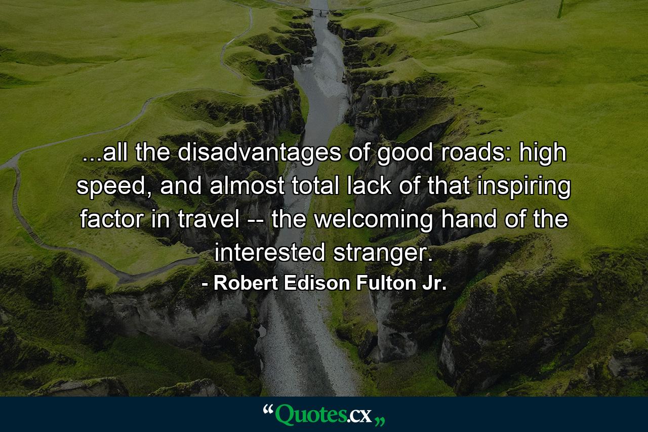 ...all the disadvantages of good roads: high speed, and almost total lack of that inspiring factor in travel -- the welcoming hand of the interested stranger. - Quote by Robert Edison Fulton Jr.