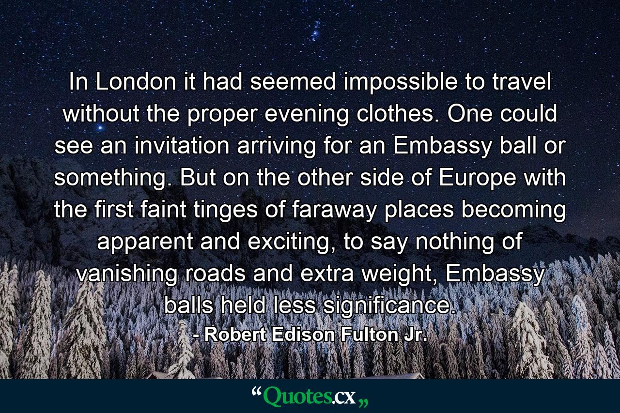 In London it had seemed impossible to travel without the proper evening clothes. One could see an invitation arriving for an Embassy ball or something. But on the other side of Europe with the first faint tinges of faraway places becoming apparent and exciting, to say nothing of vanishing roads and extra weight, Embassy balls held less significance. - Quote by Robert Edison Fulton Jr.