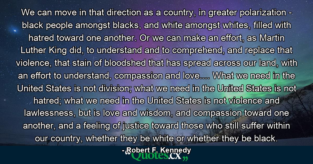 We can move in that direction as a country, in greater polarization - black people amongst blacks, and white amongst whites, filled with hatred toward one another. Or we can make an effort, as Martin Luther King did, to understand and to comprehend, and replace that violence, that stain of bloodshed that has spread across our land, with an effort to understand, compassion and love.... What we need in the United States is not division; what we need in the United States is not hatred; what we need in the United States is not violence and lawlessness, but is love and wisdom, and compassion toward one another, and a feeling of justice toward those who still suffer within our country, whether they be white or whether they be black. - Quote by Robert F. Kennedy