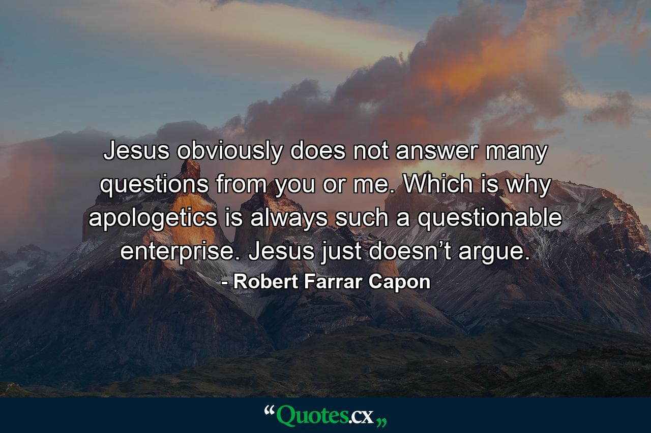 Jesus obviously does not answer many questions from you or me. Which is why apologetics is always such a questionable enterprise. Jesus just doesn’t argue. - Quote by Robert Farrar Capon