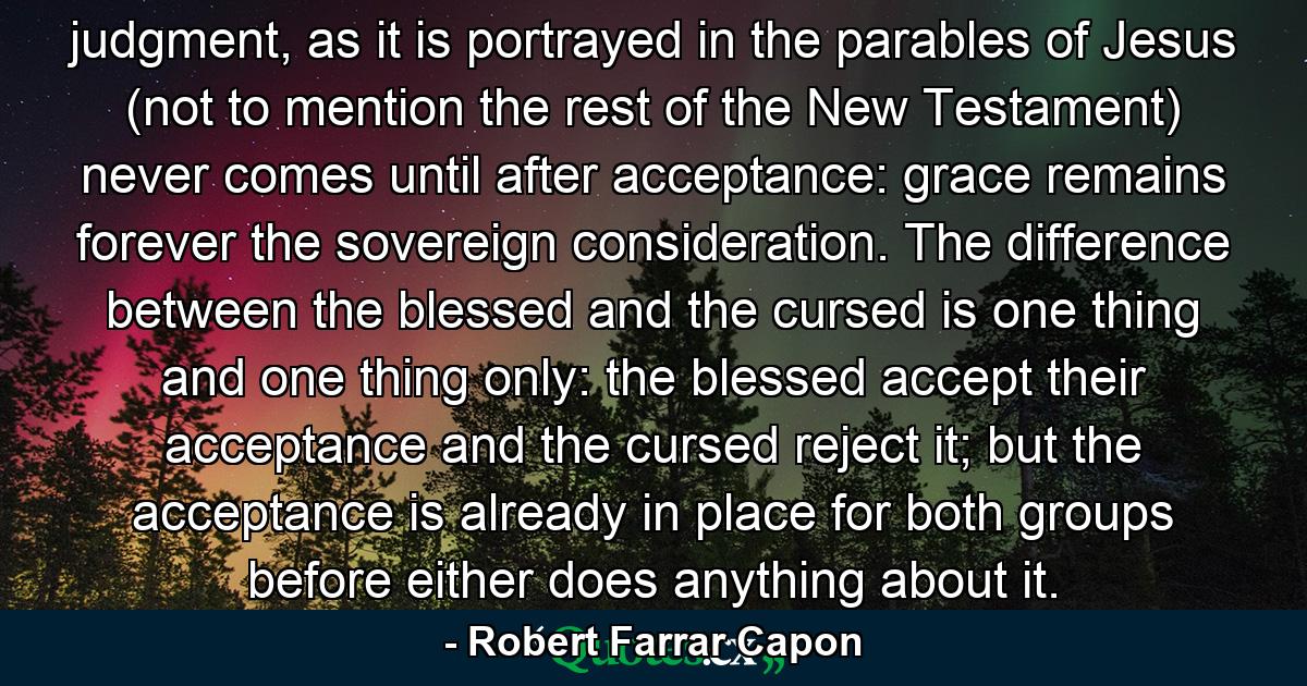 judgment, as it is portrayed in the parables of Jesus (not to mention the rest of the New Testament) never comes until after acceptance: grace remains forever the sovereign consideration. The difference between the blessed and the cursed is one thing and one thing only: the blessed accept their acceptance and the cursed reject it; but the acceptance is already in place for both groups before either does anything about it. - Quote by Robert Farrar Capon