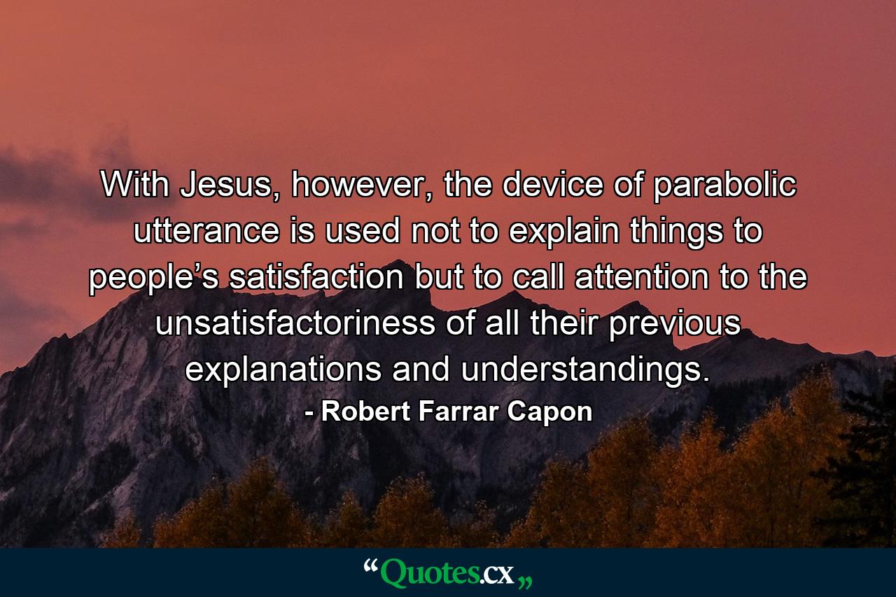 With Jesus, however, the device of parabolic utterance is used not to explain things to people’s satisfaction but to call attention to the unsatisfactoriness of all their previous explanations and understandings. - Quote by Robert Farrar Capon