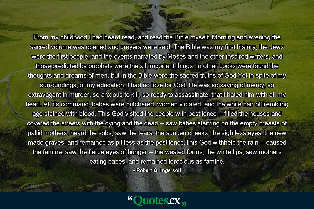 From my childhood I had heard read, and read the Bible myself. Morning and evening the sacred volume was opened and prayers were said. The Bible was my first history, the Jews were the first people, and the events narrated by Moses and the other inspired writers, and those predicted by prophets were the all important things. In other books were found the thoughts and dreams of men, but in the Bible were the sacred truths of God.Yet in spite of my surroundings, of my education, I had no love for God. He was so saving of mercy, so extravagant in murder, so anxious to kill, so ready to assassinate, that I hated him with all my heart. At his command, babes were butchered, women violated, and the white hair of trembling age stained with blood. This God visited the people with pestilence -- filled the houses and covered the streets with the dying and the dead -- saw babes starving on the empty breasts of pallid mothers, heard the sobs, saw the tears, the sunken cheeks, the sightless eyes, the new made graves, and remained as pitiless as the pestilence.This God withheld the rain -- caused the famine, saw the fierce eyes of hunger -- the wasted forms, the white lips, saw mothers eating babes, and remained ferocious as famine. - Quote by Robert G. Ingersoll
