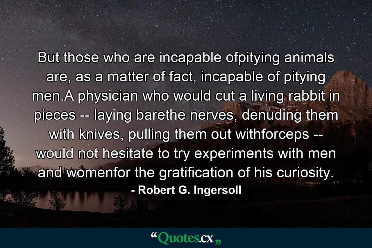 But those who are incapable ofpitying animals are, as a matter of fact, incapable of pitying men.A physician who would cut a living rabbit in pieces -- laying barethe nerves, denuding them with knives, pulling them out withforceps -- would not hesitate to try experiments with men and womenfor the gratification of his curiosity. - Quote by Robert G. Ingersoll