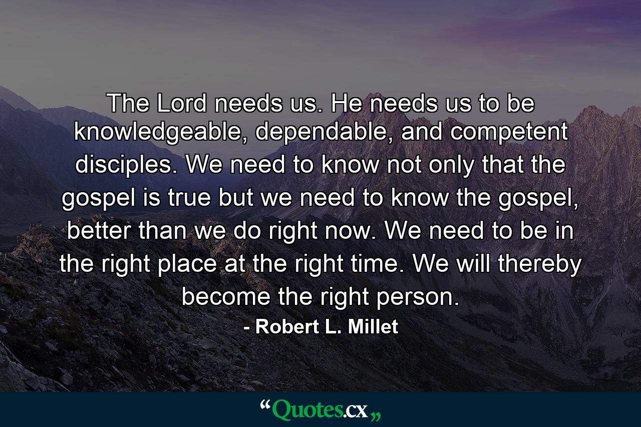 The Lord needs us. He needs us to be knowledgeable, dependable, and competent disciples. We need to know not only that the gospel is true but we need to know the gospel, better than we do right now. We need to be in the right place at the right time. We will thereby become the right person. - Quote by Robert L. Millet