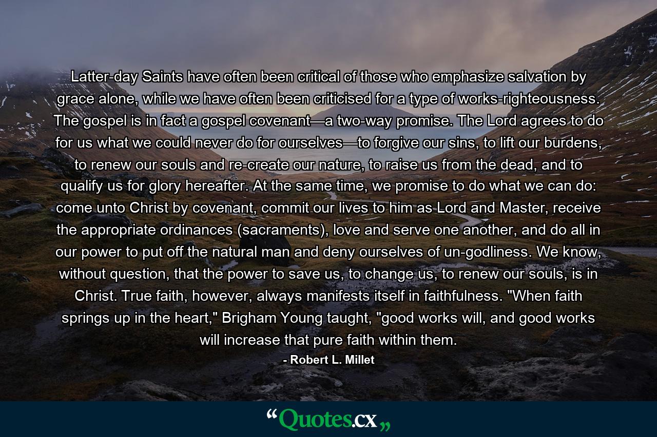 Latter-day Saints have often been critical of those who emphasize salvation by grace alone, while we have often been criticised for a type of works-righteousness. The gospel is in fact a gospel covenant—a two-way promise. The Lord agrees to do for us what we could never do for ourselves—to forgive our sins, to lift our burdens, to renew our souls and re-create our nature, to raise us from the dead, and to qualify us for glory hereafter. At the same time, we promise to do what we can do: come unto Christ by covenant, commit our lives to him as Lord and Master, receive the appropriate ordinances (sacraments), love and serve one another, and do all in our power to put off the natural man and deny ourselves of un-godliness. We know, without question, that the power to save us, to change us, to renew our souls, is in Christ. True faith, however, always manifests itself in faithfulness. 