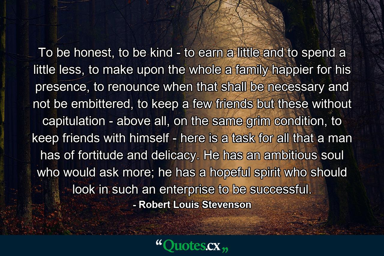 To be honest, to be kind - to earn a little and to spend a little less, to make upon the whole a family happier for his presence, to renounce when that shall be necessary and not be embittered, to keep a few friends but these without capitulation - above all, on the same grim condition, to keep friends with himself - here is a task for all that a man has of fortitude and delicacy. He has an ambitious soul who would ask more; he has a hopeful spirit who should look in such an enterprise to be successful. - Quote by Robert Louis Stevenson