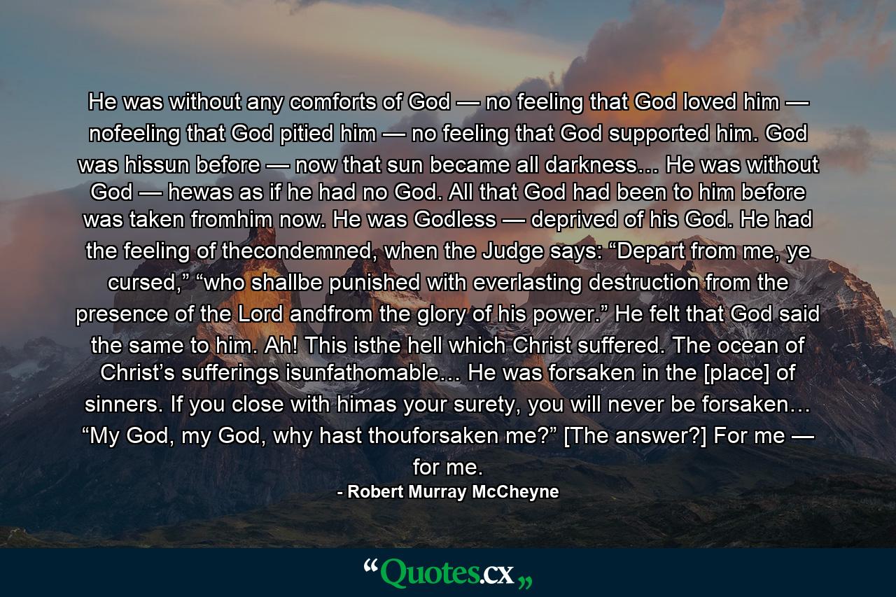 He was without any comforts of God — no feeling that God loved him — nofeeling that God pitied him — no feeling that God supported him. God was hissun before — now that sun became all darkness… He was without God — hewas as if he had no God. All that God had been to him before was taken fromhim now. He was Godless — deprived of his God. He had the feeling of thecondemned, when the Judge says: “Depart from me, ye cursed,” “who shallbe punished with everlasting destruction from the presence of the Lord andfrom the glory of his power.” He felt that God said the same to him. Ah! This isthe hell which Christ suffered. The ocean of Christ’s sufferings isunfathomable… He was forsaken in the [place] of sinners. If you close with himas your surety, you will never be forsaken… “My God, my God, why hast thouforsaken me?” [The answer?] For me — for me. - Quote by Robert Murray McCheyne