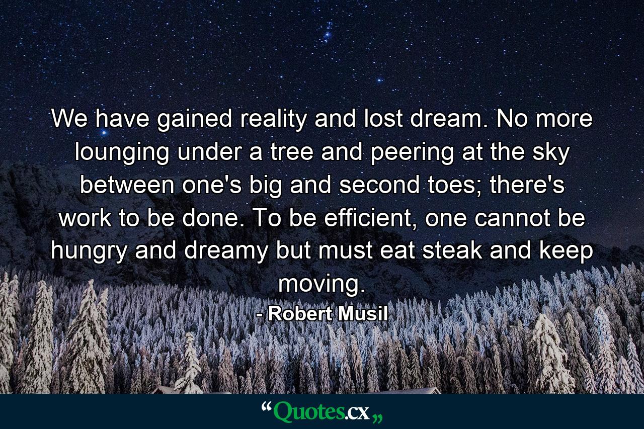 We have gained reality and lost dream. No more lounging under a tree and peering at the sky between one's big and second toes; there's work to be done. To be efficient, one cannot be hungry and dreamy but must eat steak and keep moving. - Quote by Robert Musil