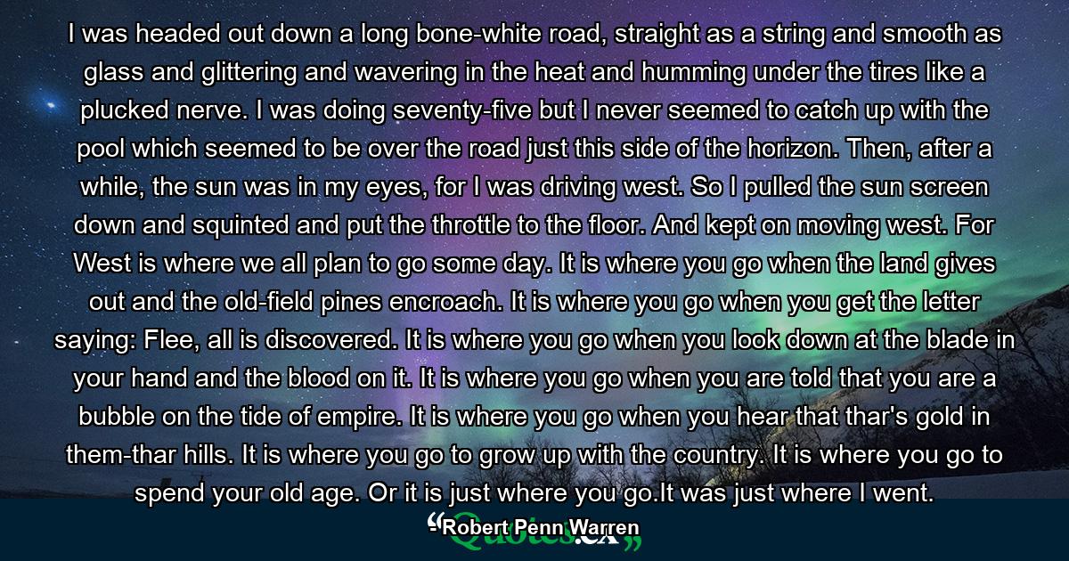 I was headed out down a long bone-white road, straight as a string and smooth as glass and glittering and wavering in the heat and humming under the tires like a plucked nerve. I was doing seventy-five but I never seemed to catch up with the pool which seemed to be over the road just this side of the horizon. Then, after a while, the sun was in my eyes, for I was driving west. So I pulled the sun screen down and squinted and put the throttle to the floor. And kept on moving west. For West is where we all plan to go some day. It is where you go when the land gives out and the old-field pines encroach. It is where you go when you get the letter saying: Flee, all is discovered. It is where you go when you look down at the blade in your hand and the blood on it. It is where you go when you are told that you are a bubble on the tide of empire. It is where you go when you hear that thar's gold in them-thar hills. It is where you go to grow up with the country. It is where you go to spend your old age. Or it is just where you go.It was just where I went. - Quote by Robert Penn Warren