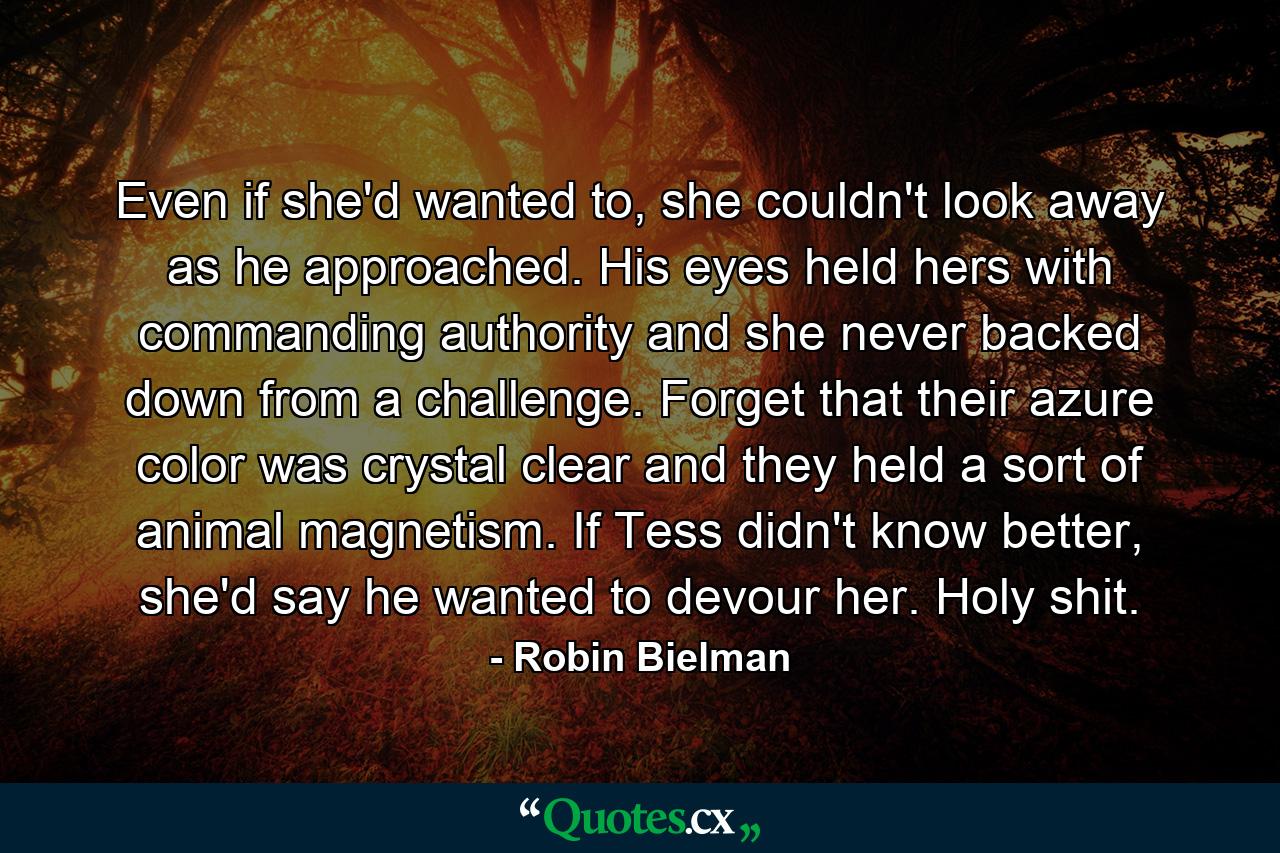 Even if she'd wanted to, she couldn't look away as he approached. His eyes held hers with commanding authority and she never backed down from a challenge. Forget that their azure color was crystal clear and they held a sort of animal magnetism. If Tess didn't know better, she'd say he wanted to devour her. Holy shit. - Quote by Robin Bielman