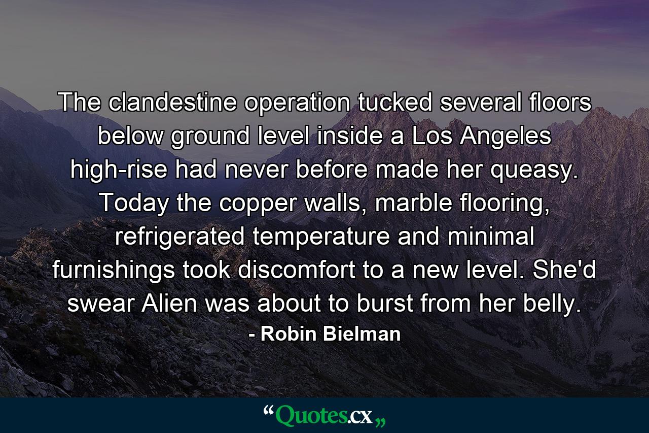 The clandestine operation tucked several floors below ground level inside a Los Angeles high-rise had never before made her queasy. Today the copper walls, marble flooring, refrigerated temperature and minimal furnishings took discomfort to a new level. She'd swear Alien was about to burst from her belly. - Quote by Robin Bielman