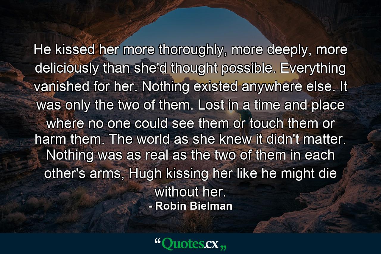 He kissed her more thoroughly, more deeply, more deliciously than she'd thought possible. Everything vanished for her. Nothing existed anywhere else. It was only the two of them. Lost in a time and place where no one could see them or touch them or harm them. The world as she knew it didn't matter. Nothing was as real as the two of them in each other's arms, Hugh kissing her like he might die without her. - Quote by Robin Bielman