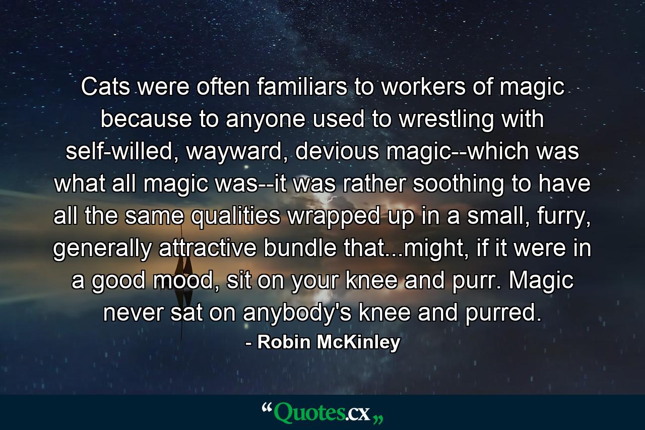 Cats were often familiars to workers of magic because to anyone used to wrestling with self-willed, wayward, devious magic--which was what all magic was--it was rather soothing to have all the same qualities wrapped up in a small, furry, generally attractive bundle that...might, if it were in a good mood, sit on your knee and purr. Magic never sat on anybody's knee and purred. - Quote by Robin McKinley