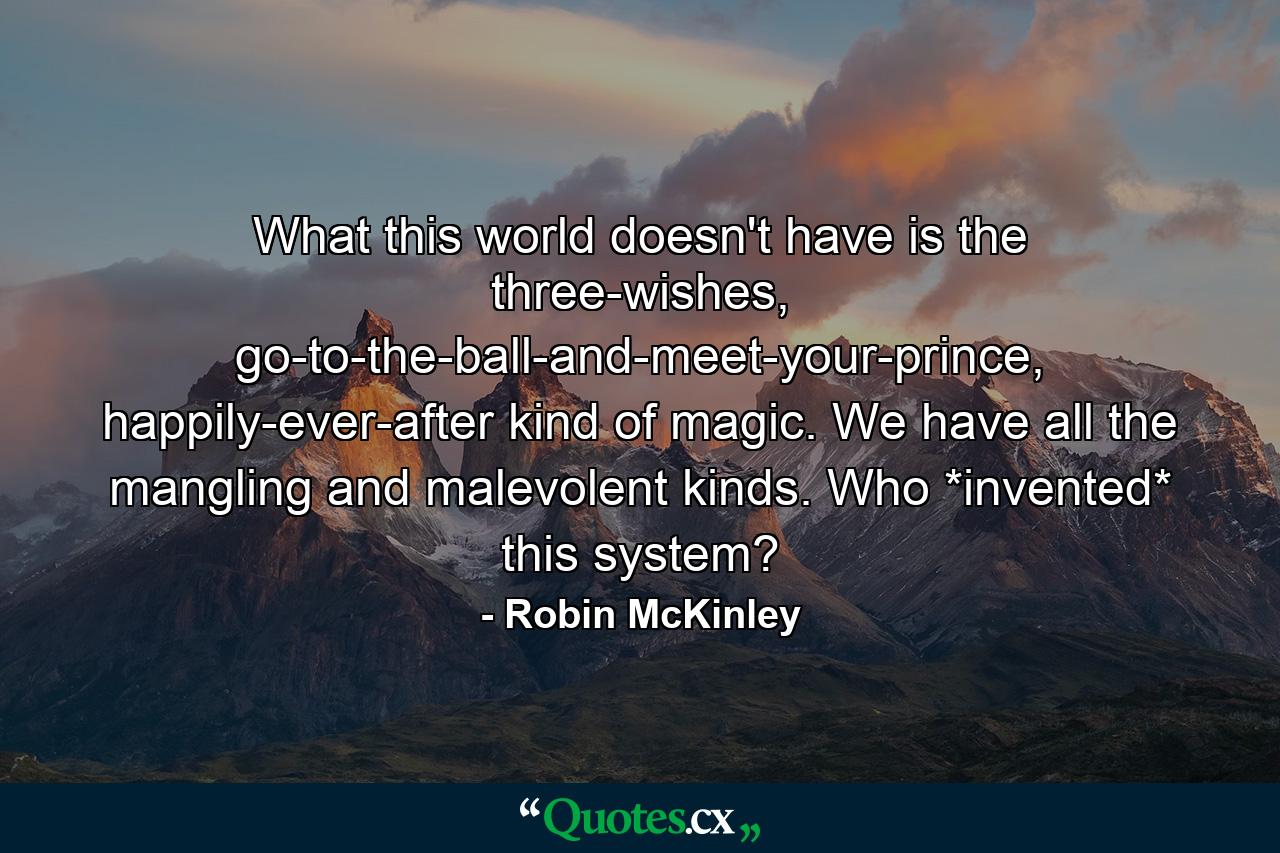 What this world doesn't have is the three-wishes, go-to-the-ball-and-meet-your-prince, happily-ever-after kind of magic. We have all the mangling and malevolent kinds. Who *invented* this system? - Quote by Robin McKinley