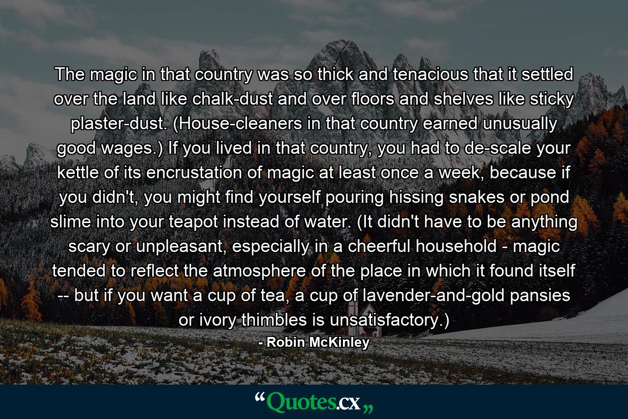 The magic in that country was so thick and tenacious that it settled over the land like chalk-dust and over floors and shelves like sticky plaster-dust. (House-cleaners in that country earned unusually good wages.) If you lived in that country, you had to de-scale your kettle of its encrustation of magic at least once a week, because if you didn't, you might find yourself pouring hissing snakes or pond slime into your teapot instead of water. (It didn't have to be anything scary or unpleasant, especially in a cheerful household - magic tended to reflect the atmosphere of the place in which it found itself -- but if you want a cup of tea, a cup of lavender-and-gold pansies or ivory thimbles is unsatisfactory.) - Quote by Robin McKinley