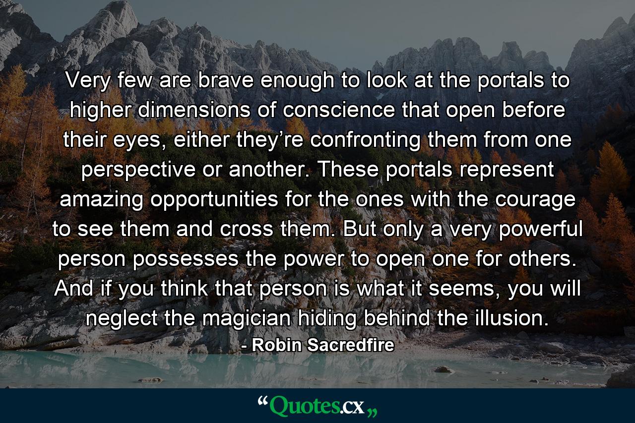 Very few are brave enough to look at the portals to higher dimensions of conscience that open before their eyes, either they’re confronting them from one perspective or another. These portals represent amazing opportunities for the ones with the courage to see them and cross them. But only a very powerful person possesses the power to open one for others. And if you think that person is what it seems, you will neglect the magician hiding behind the illusion. - Quote by Robin Sacredfire