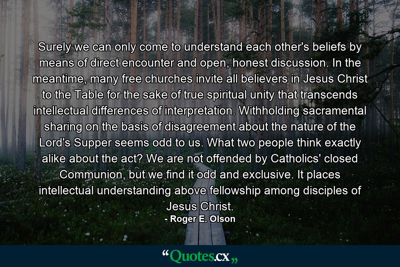 Surely we can only come to understand each other's beliefs by means of direct encounter and open, honest discussion. In the meantime, many free churches invite all believers in Jesus Christ to the Table for the sake of true spiritual unity that transcends intellectual differences of interpretation. Withholding sacramental sharing on the basis of disagreement about the nature of the Lord's Supper seems odd to us. What two people think exactly alike about the act? We are not offended by Catholics' closed Communion, but we find it odd and exclusive. It places intellectual understanding above fellowship among disciples of Jesus Christ. - Quote by Roger E. Olson