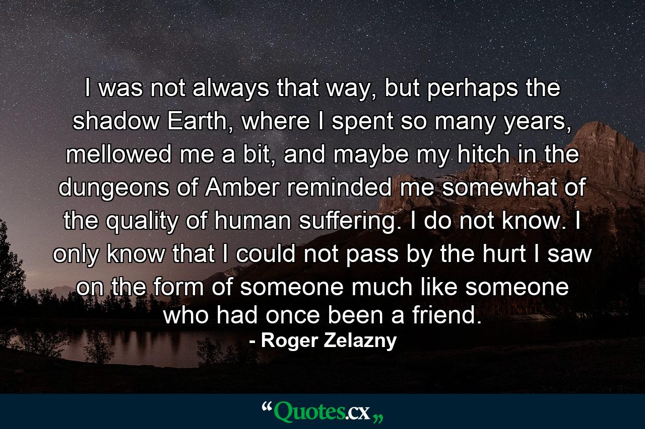 I was not always that way, but perhaps the shadow Earth, where I spent so many years, mellowed me a bit, and maybe my hitch in the dungeons of Amber reminded me somewhat of the quality of human suffering. I do not know. I only know that I could not pass by the hurt I saw on the form of someone much like someone who had once been a friend. - Quote by Roger Zelazny